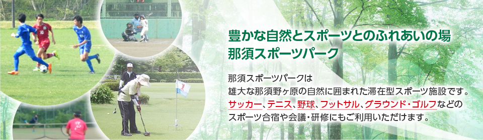 豊かな自然とスポーツとのふれあいの場「那須スポーツパーク」那須スポーツパークは雄大な那須野ヶ原の自然に囲まれた滞在型スポーツ施設です。サッカー、テニス、野球、フットサル、グラウンド・ゴルフなどのスポーツ合宿や会議・研修やご家族やお友達とのご旅行の宿泊施設としてもご利用いただけます。